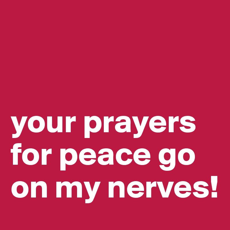 


your prayers for peace go on my nerves!