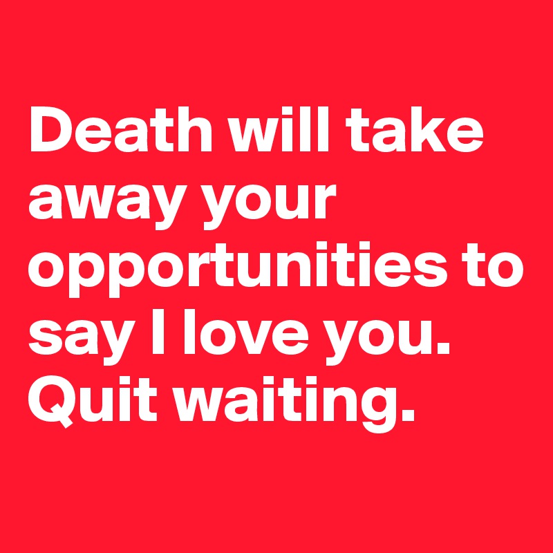 
Death will take away your opportunities to say I love you. Quit waiting. 
