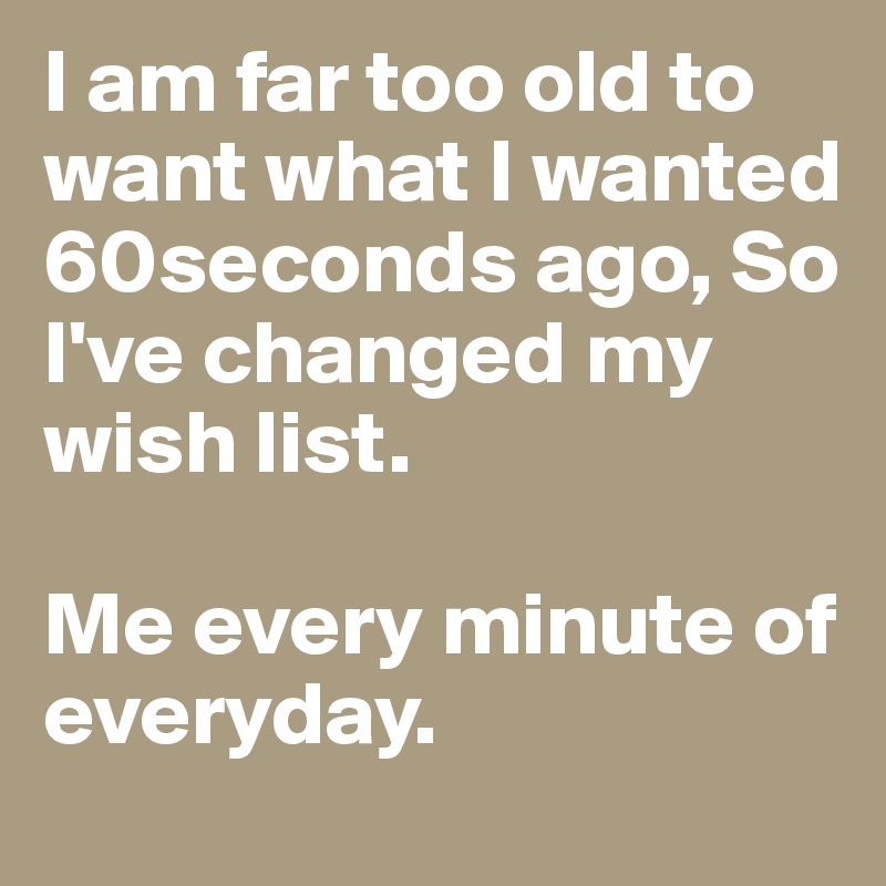 I am far too old to want what I wanted 60seconds ago, So I've changed my wish list.

Me every minute of everyday.