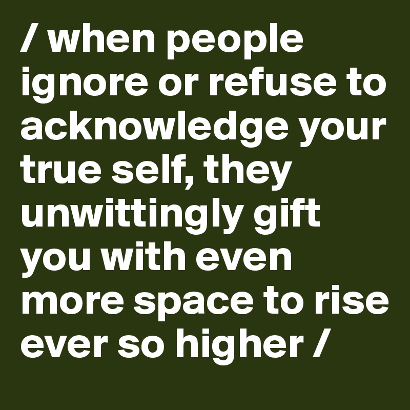 / when people ignore or refuse to acknowledge your true self, they unwittingly gift you with even more space to rise ever so higher /