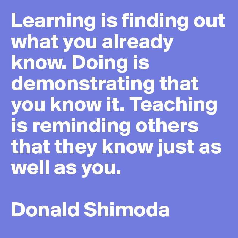 Learning is finding out what you already know. Doing is demonstrating that you know it. Teaching is reminding others that they know just as well as you. 

Donald Shimoda