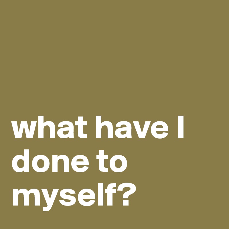 


what have I done to myself?