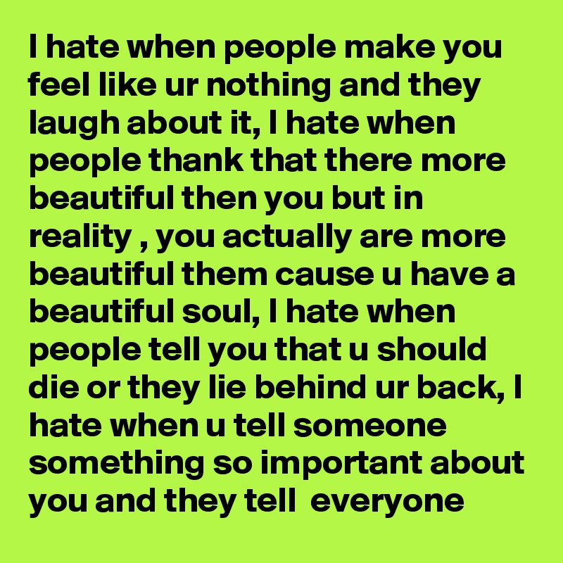 I hate when people make you feel like ur nothing and they laugh about it, I hate when people thank that there more beautiful then you but in reality , you actually are more beautiful them cause u have a beautiful soul, I hate when people tell you that u should die or they lie behind ur back, I hate when u tell someone something so important about you and they tell  everyone 