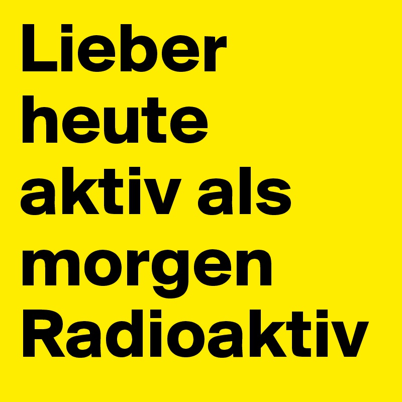 Lieber heute aktiv als morgen Radioaktiv