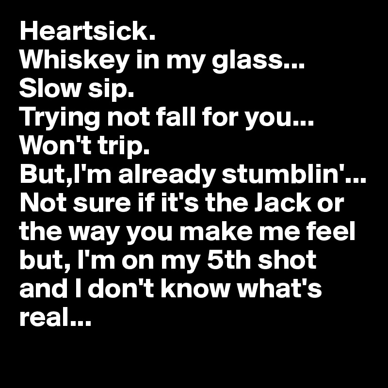 Heartsick.
Whiskey in my glass...
Slow sip.
Trying not fall for you...
Won't trip.
But,I'm already stumblin'...
Not sure if it's the Jack or the way you make me feel but, I'm on my 5th shot and I don't know what's real...
