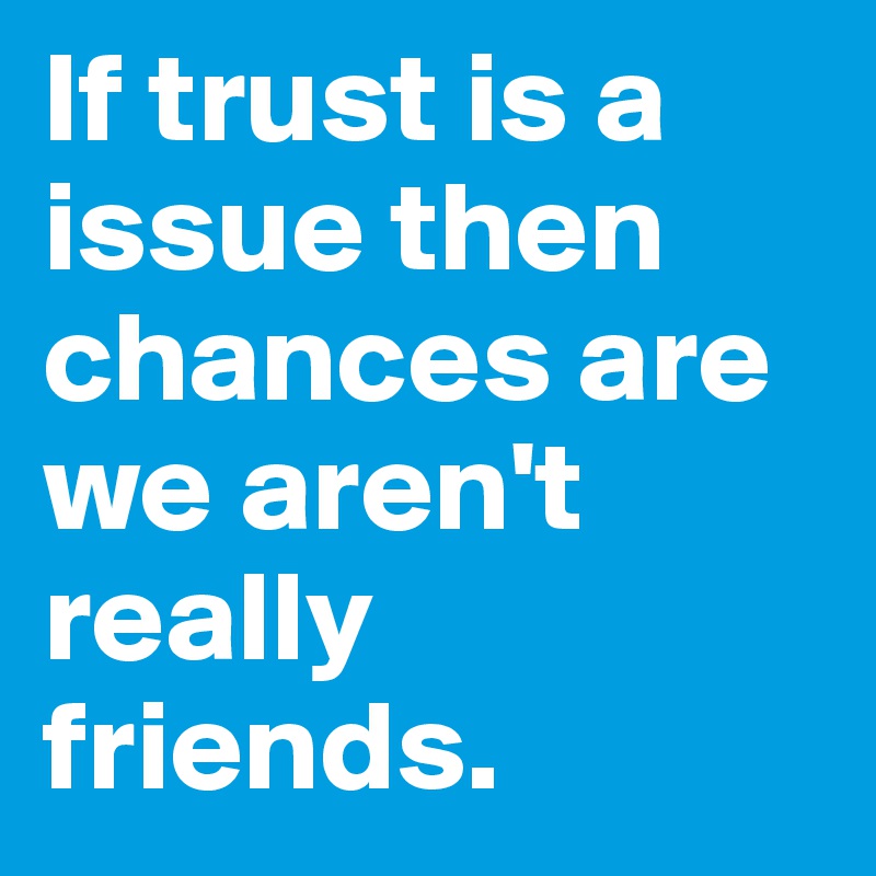 If trust is a issue then chances are we aren't really friends.