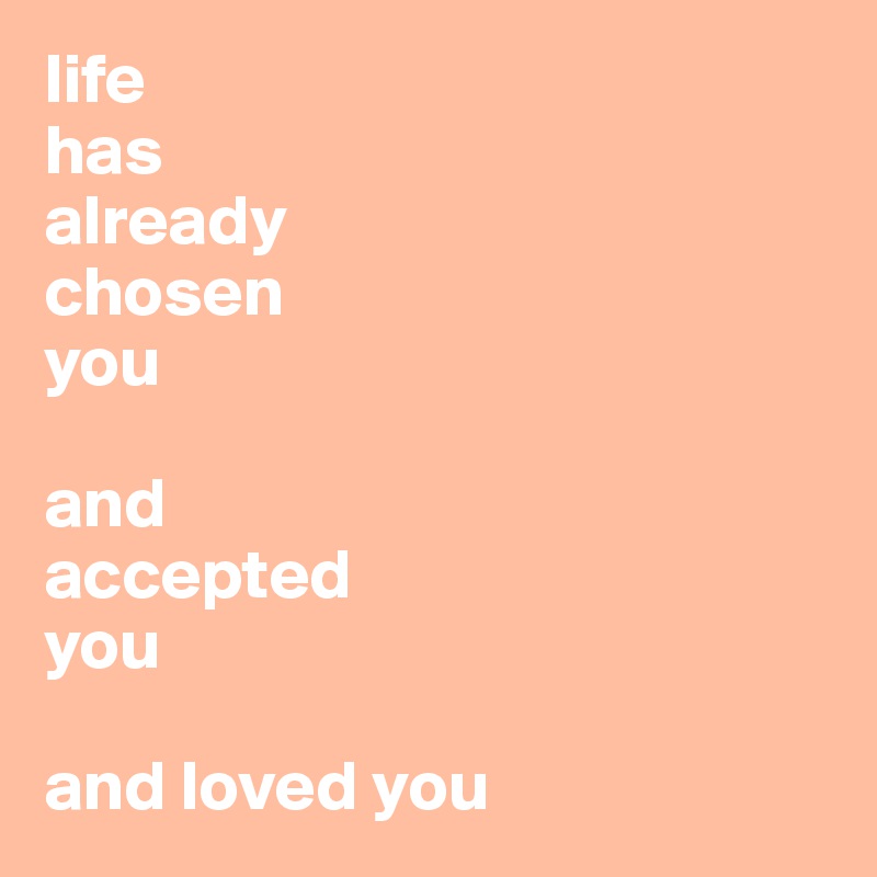 life
has 
already 
chosen 
you

and
accepted
you

and loved you
