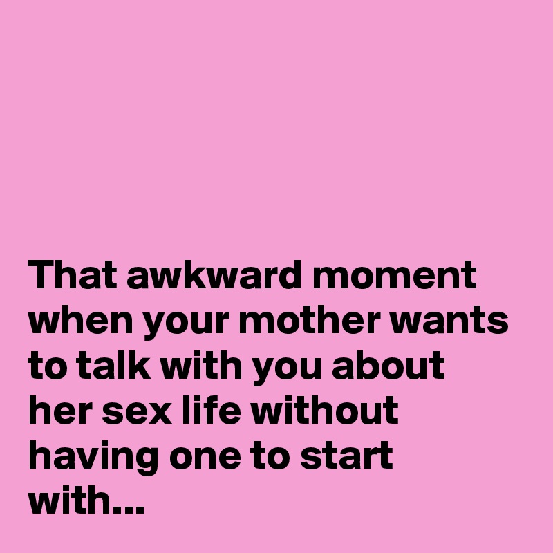 




That awkward moment when your mother wants to talk with you about her sex life without having one to start with...