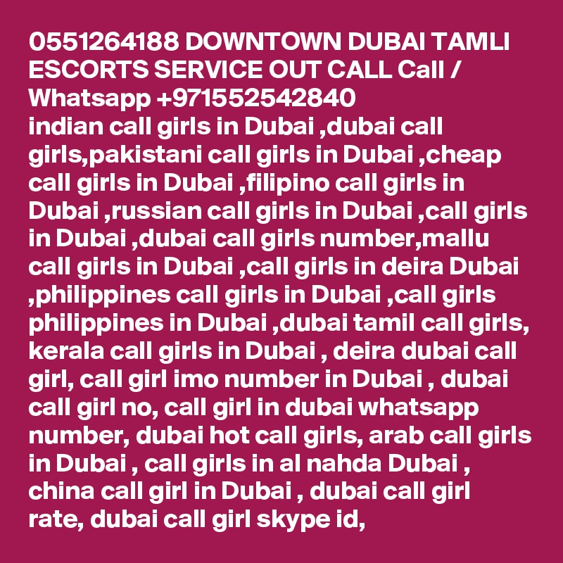 0551264188 DOWNTOWN DUBAI TAMLI ESCORTS SERVICE OUT CALL Call / Whatsapp +971552542840
indian call girls in Dubai ,dubai call girls,pakistani call girls in Dubai ,cheap call girls in Dubai ,filipino call girls in Dubai ,russian call girls in Dubai ,call girls in Dubai ,dubai call girls number,mallu call girls in Dubai ,call girls in deira Dubai ,philippines call girls in Dubai ,call girls philippines in Dubai ,dubai tamil call girls, kerala call girls in Dubai , deira dubai call girl, call girl imo number in Dubai , dubai call girl no, call girl in dubai whatsapp number, dubai hot call girls, arab call girls in Dubai , call girls in al nahda Dubai , china call girl in Dubai , dubai call girl rate, dubai call girl skype id, 