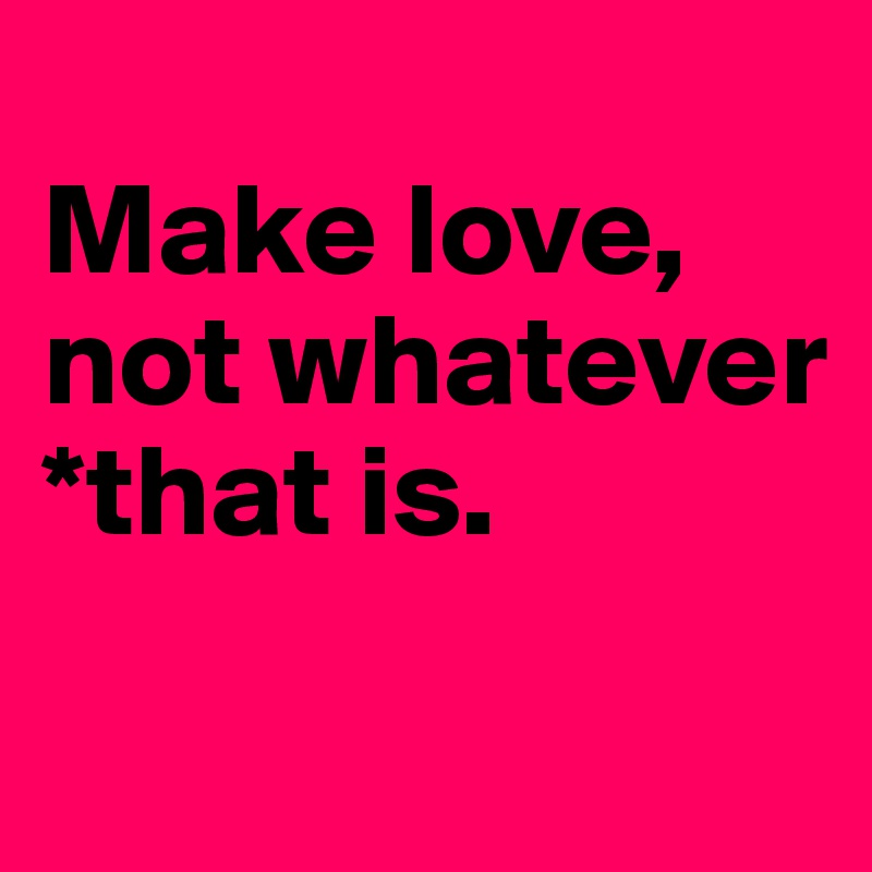 
Make love, not whatever *that is.
