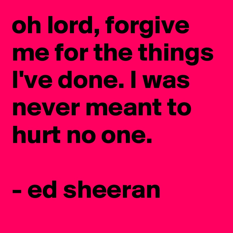 oh lord, forgive me for the things I've done. I was never meant to hurt no one.

- ed sheeran