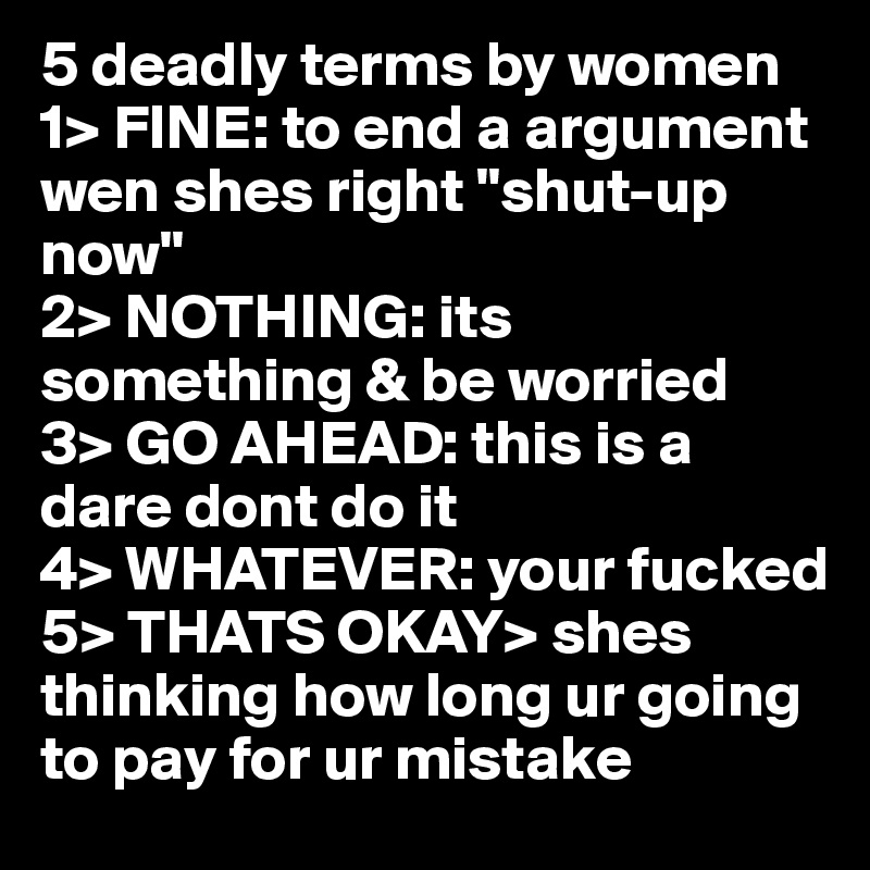 5 deadly terms by women 
1> FINE: to end a argument wen shes right "shut-up now"
2> NOTHING: its something & be worried
3> GO AHEAD: this is a dare dont do it
4> WHATEVER: your fucked 
5> THATS OKAY> shes thinking how long ur going to pay for ur mistake 