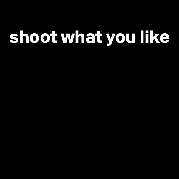 
shoot what you like





