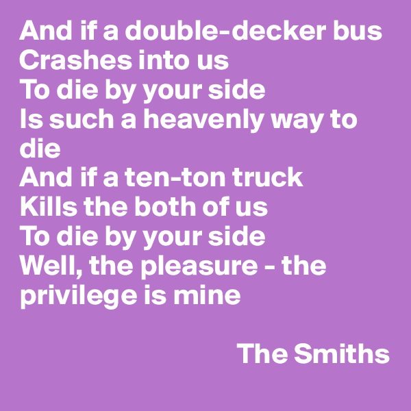 And if a double-decker bus 
Crashes into us 
To die by your side 
Is such a heavenly way to die 
And if a ten-ton truck 
Kills the both of us 
To die by your side 
Well, the pleasure - the privilege is mine

                                     The Smiths