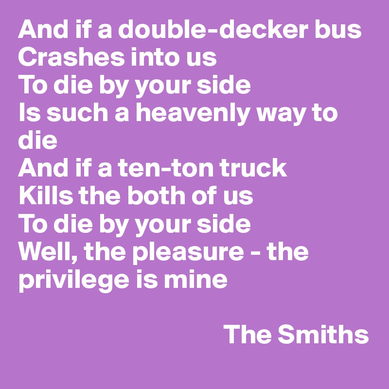 And if a double-decker bus 
Crashes into us 
To die by your side 
Is such a heavenly way to die 
And if a ten-ton truck 
Kills the both of us 
To die by your side 
Well, the pleasure - the privilege is mine

                                     The Smiths