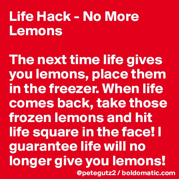 Life Hack - No More Lemons

The next time life gives you lemons, place them in the freezer. When life comes back, take those frozen lemons and hit life square in the face! I guarantee life will no longer give you lemons!