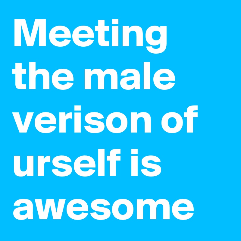 Meeting the male verison of urself is awesome