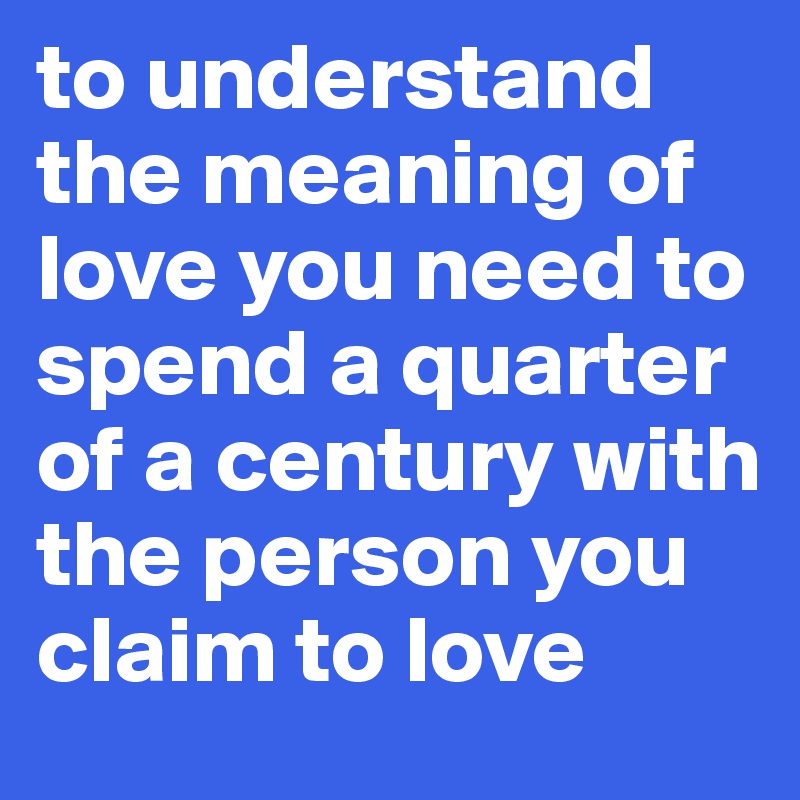 to understand the meaning of love you need to spend a quarter of a century with the person you claim to love
