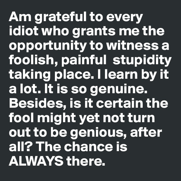 Am grateful to every idiot who grants me the opportunity to witness a foolish, painful  stupidity taking place. I learn by it a lot. It is so genuine. Besides, is it certain the fool might yet not turn out to be genious, after all? The chance is ALWAYS there. 