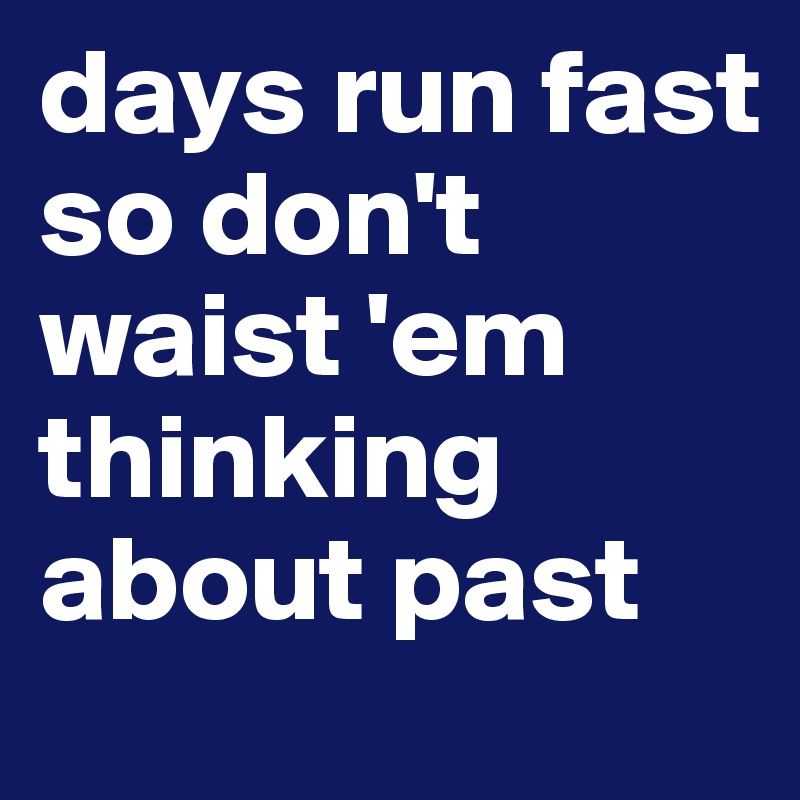 days run fast 
so don't waist 'em thinking about past