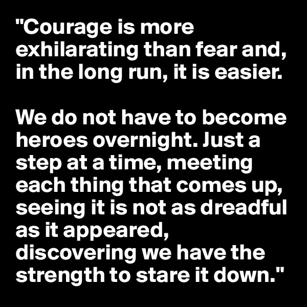 "Courage is more exhilarating than fear and, in the long run, it is easier. 

We do not have to become heroes overnight. Just a step at a time, meeting each thing that comes up, seeing it is not as dreadful as it appeared, discovering we have the strength to stare it down."