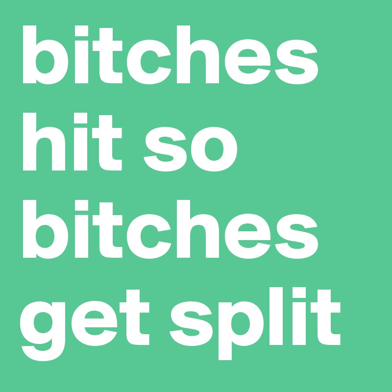 bitches hit so bitches get split