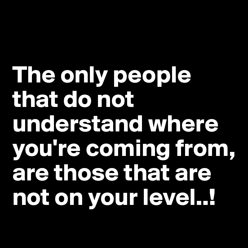 

The only people that do not understand where you're coming from, are those that are not on your level..!