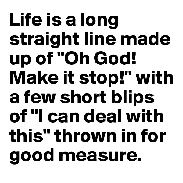 Life is a long straight line made up of "Oh God! Make it stop!" with a few short blips of "I can deal with this" thrown in for good measure.