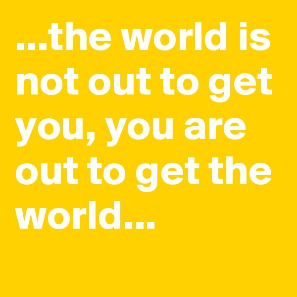 ...the world is not out to get you, you are out to get the world...