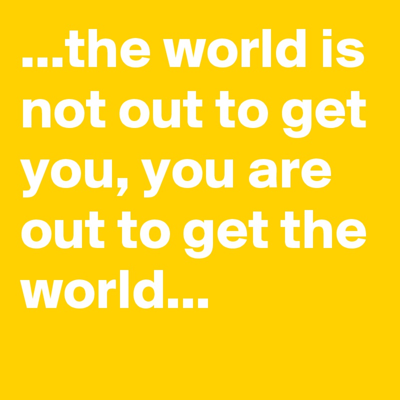 ...the world is not out to get you, you are out to get the world...