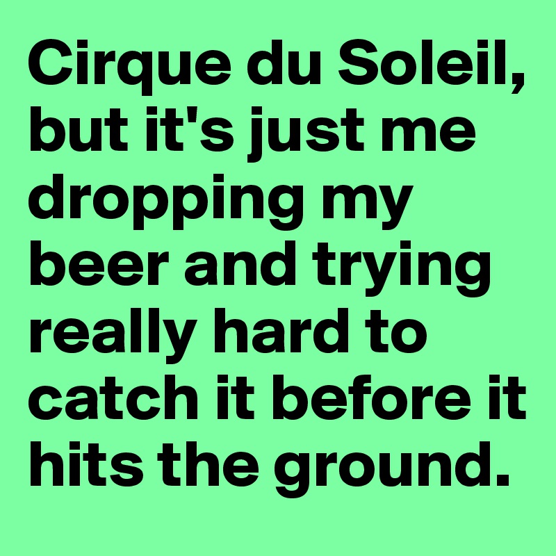 Cirque du Soleil, but it's just me dropping my beer and trying really hard to catch it before it hits the ground.