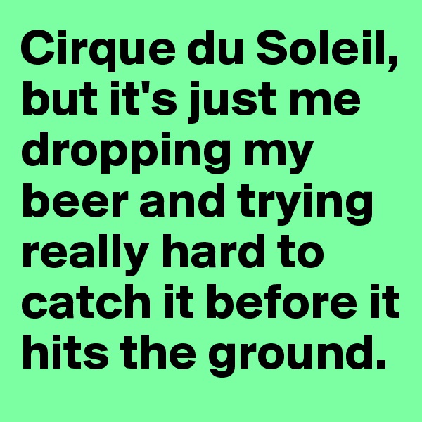 Cirque du Soleil, but it's just me dropping my beer and trying really hard to catch it before it hits the ground.