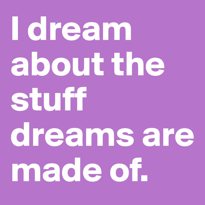 I dream about the stuff dreams are made of.