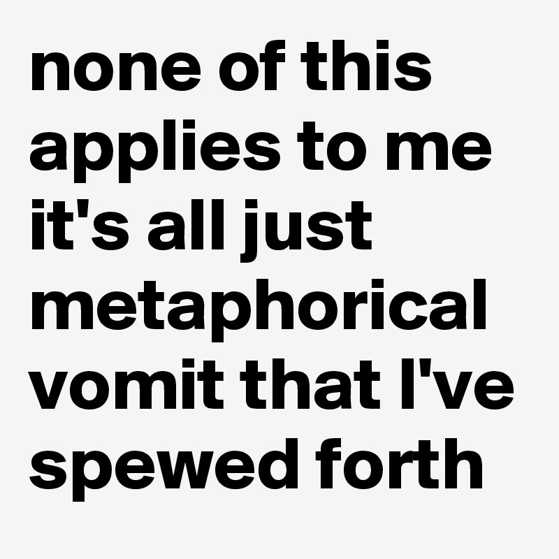 none of this applies to me it's all just metaphorical vomit that I've spewed forth