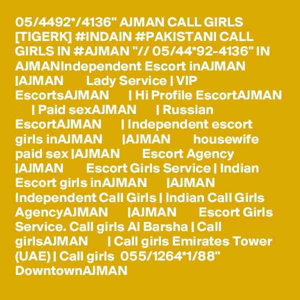 05/4492*/4136" AJMAN CALL GIRLS [TIGERK] #INDAIN #PAKISTANI CALL GIRLS IN #AJMAN "// 05/44*92-4136" IN AJMANIndependent Escort inAJMAN       |AJMAN        Lady Service | VIP EscortsAJMAN       | Hi Profile EscortAJMAN       | Paid sexAJMAN       | Russian EscortAJMAN       | Independent escort girls inAJMAN       |AJMAN        housewife paid sex |AJMAN        Escort Agency |AJMAN        Escort Girls Service | Indian Escort girls inAJMAN       |AJMAN        Independent Call Girls | Indian Call Girls AgencyAJMAN       |AJMAN        Escort Girls Service. Call girls Al Barsha | Call girlsAJMAN       | Call girls Emirates Tower (UAE) | Call girls  055/1264*1/88" DowntownAJMAN 