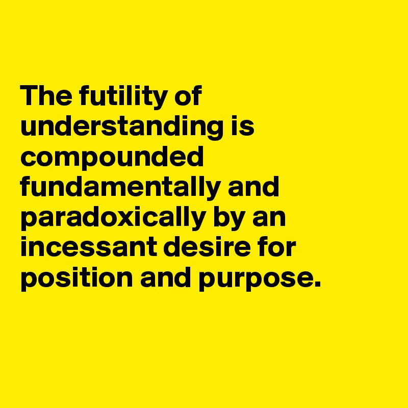 

The futility of understanding is compounded fundamentally and paradoxically by an incessant desire for position and purpose.


