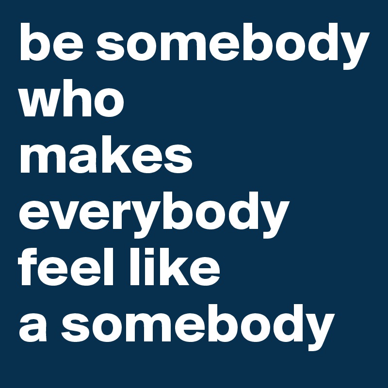 be somebody who 
makes everybody 
feel like 
a somebody