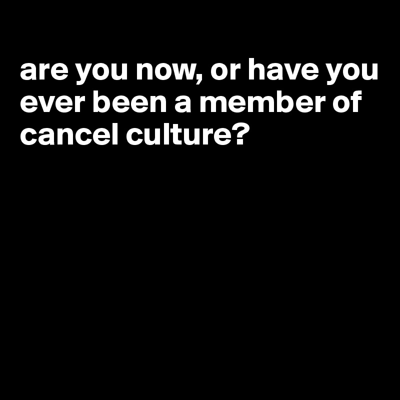 
are you now, or have you ever been a member of cancel culture?






