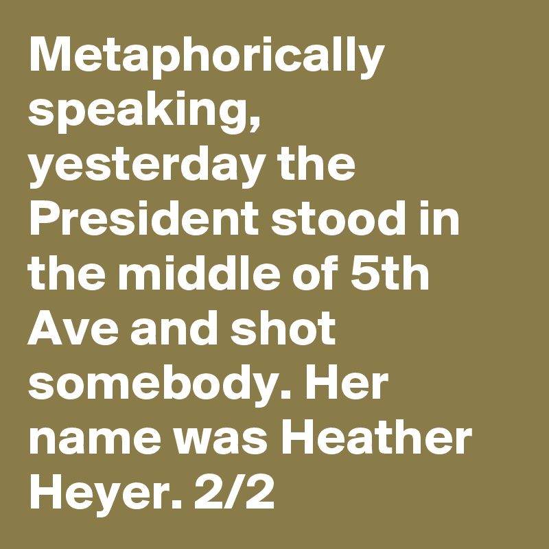 Metaphorically speaking, yesterday the President stood in the middle of 5th Ave and shot somebody. Her name was Heather Heyer. 2/2