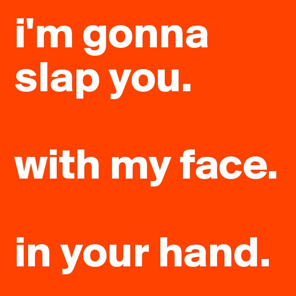 i'm gonna slap you.

with my face. 

in your hand.