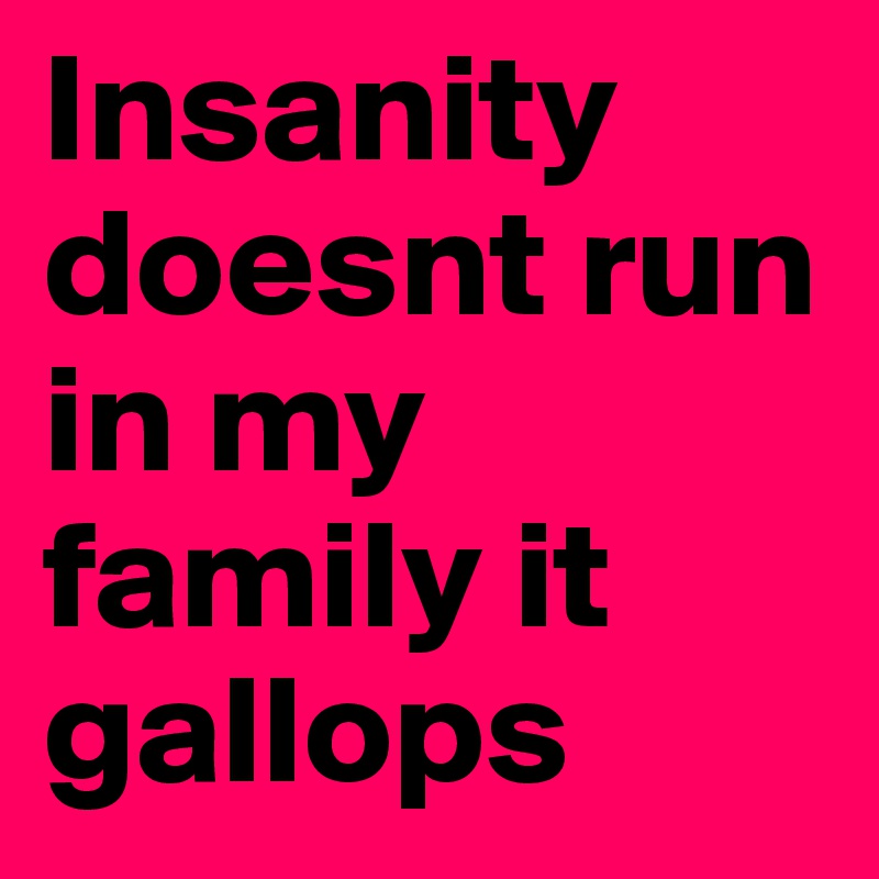 Insanity doesnt run in my family it gallops