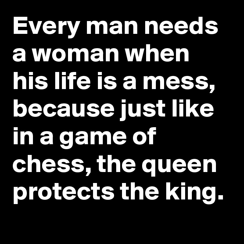 Every man needs a woman when his life is a mess, because just like in a game of chess, the queen protects the king.