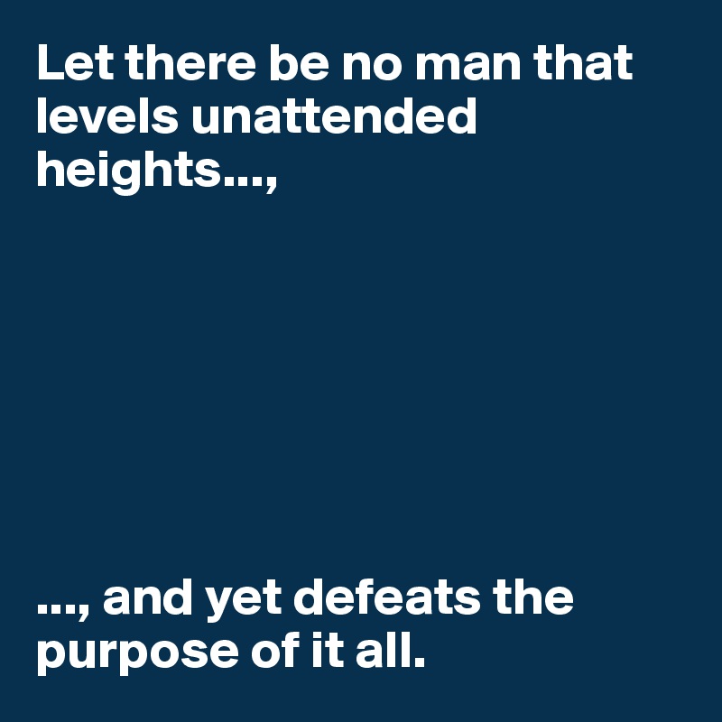 Let there be no man that levels unattended heights...,







..., and yet defeats the purpose of it all. 