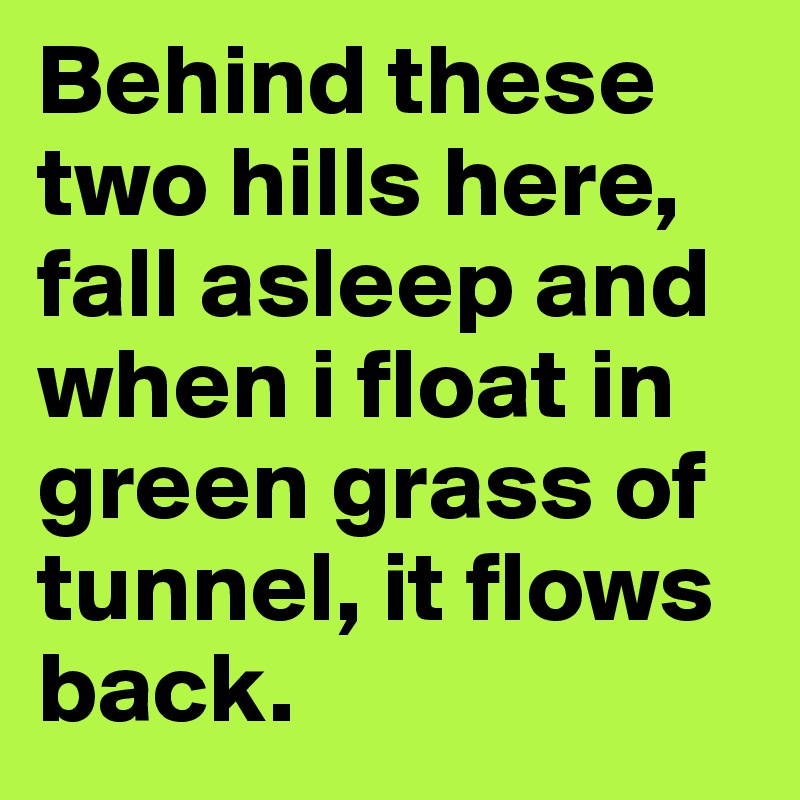 Behind these two hills here, fall asleep and when i float in green grass of tunnel, it flows back.
