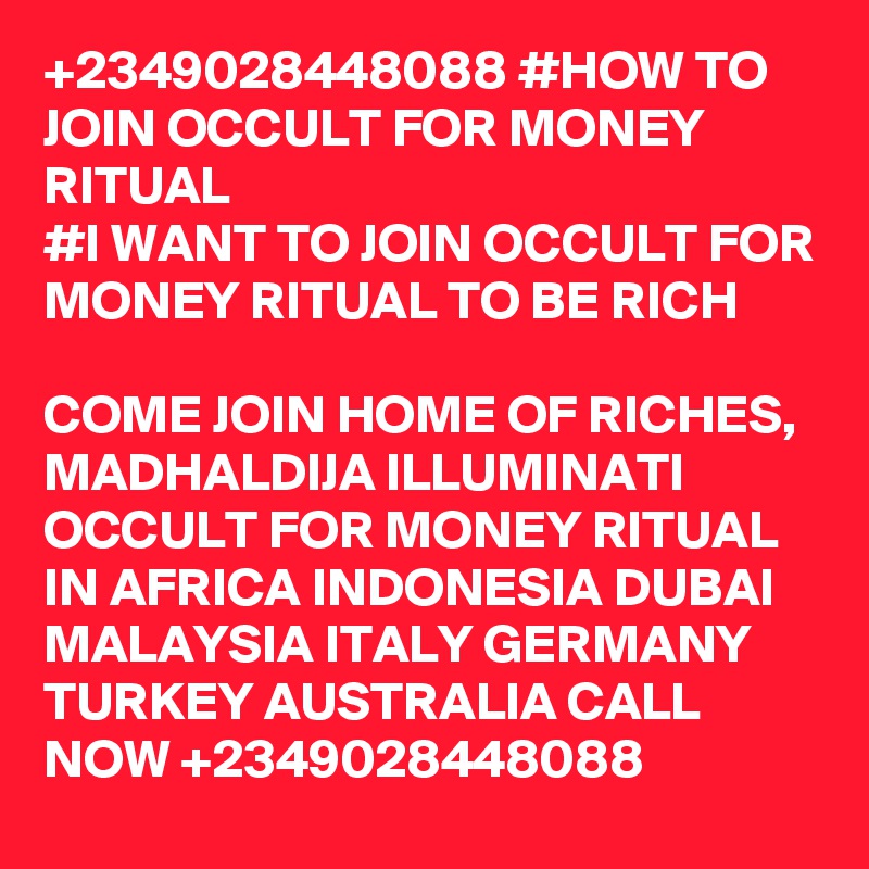 +2349028448088 #HOW TO JOIN OCCULT FOR MONEY RITUAL
#I WANT TO JOIN OCCULT FOR MONEY RITUAL TO BE RICH

COME JOIN HOME OF RICHES, MADHALDIJA ILLUMINATI OCCULT FOR MONEY RITUAL IN AFRICA INDONESIA DUBAI MALAYSIA ITALY GERMANY TURKEY AUSTRALIA CALL NOW +2349028448088