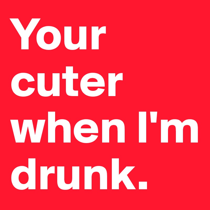 Your cuter when I'm drunk. 