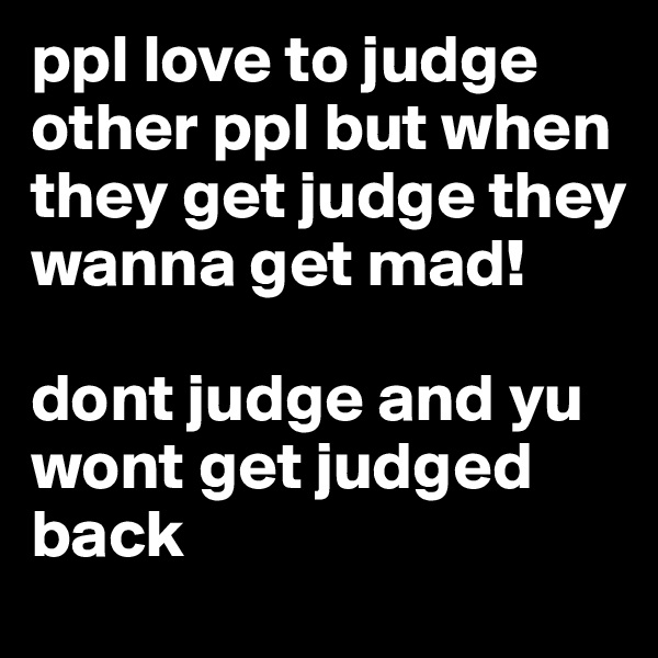 ppl love to judge other ppl but when they get judge they wanna get mad! 

dont judge and yu wont get judged back