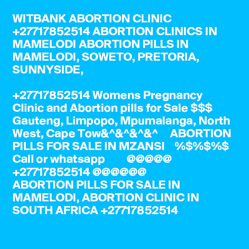 WITBANK ABORTION CLINIC +27717852514 ABORTION CLINICS IN MAMELODI ABORTION PILLS IN MAMELODI, SOWETO, PRETORIA, SUNNYSIDE, 
	
+27717852514 Womens Pregnancy Clinic and Abortion pills for Sale $$$ Gauteng, Limpopo, Mpumalanga, North West, Cape Tow&^&^&^&^     ABORTION PILLS FOR SALE IN MZANSI    %$%$%$ Call or whatsapp         @@@@@    +27717852514 @@@@@@
ABORTION PILLS FOR SALE IN MAMELODI, ABORTION CLINIC IN SOUTH AFRICA +27717852514
