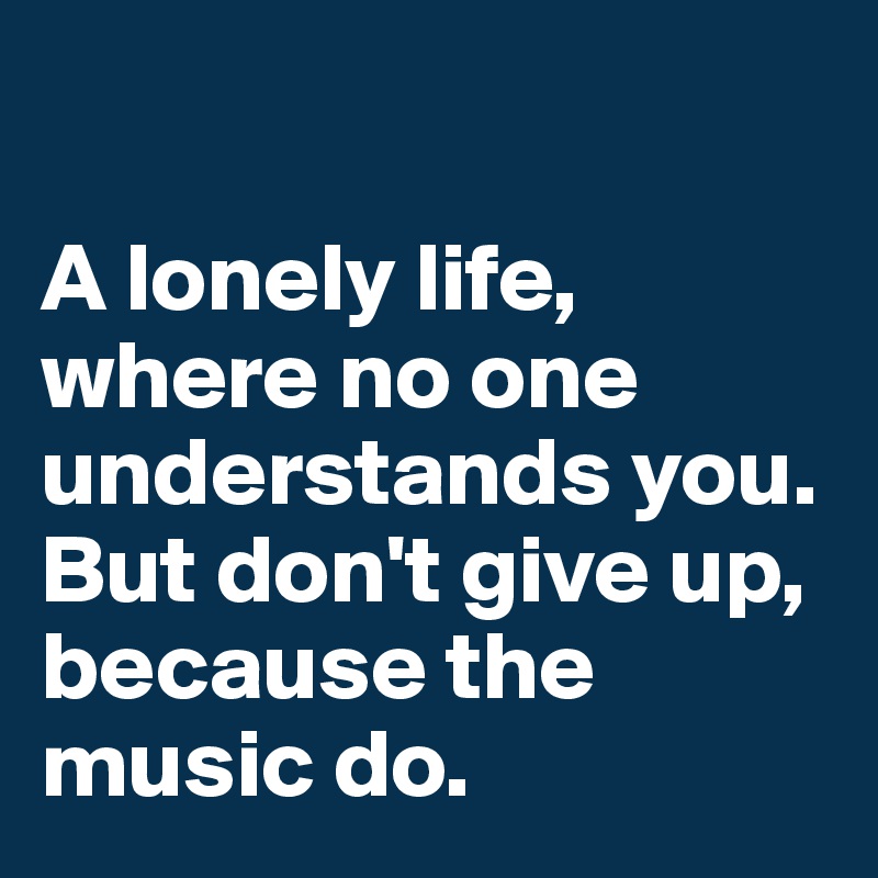 

A lonely life, where no one understands you. But don't give up, because the music do.