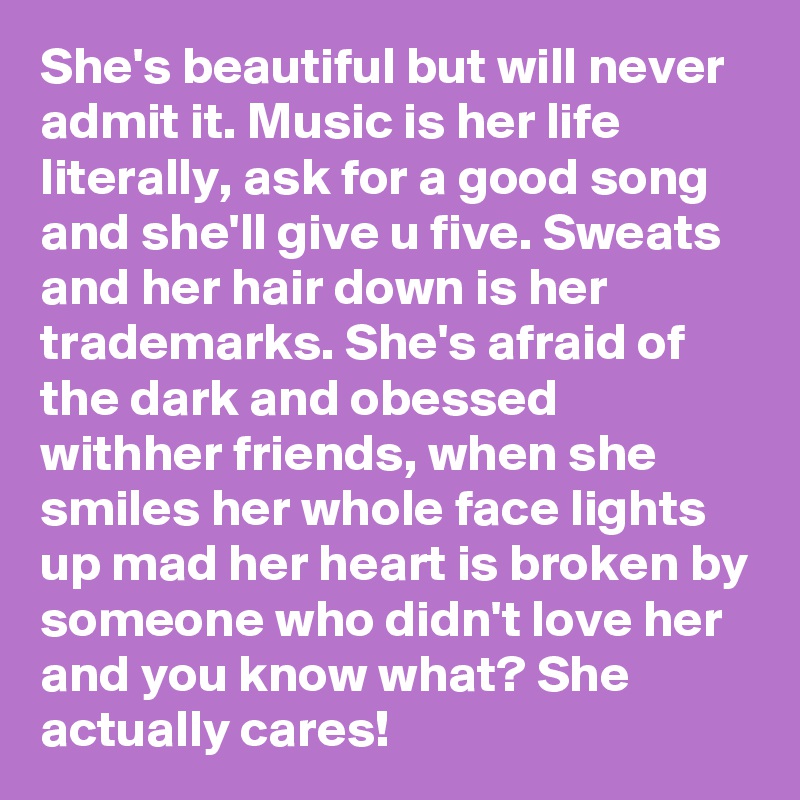 She's beautiful but will never admit it. Music is her life literally, ask for a good song and she'll give u five. Sweats and her hair down is her trademarks. She's afraid of the dark and obessed withher friends, when she smiles her whole face lights up mad her heart is broken by someone who didn't love her and you know what? She actually cares!